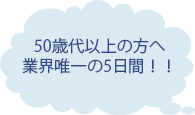 50歳代以上の方へ 業界唯一の5日間!!