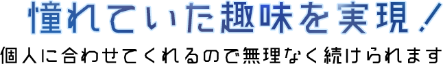 憧れていた趣味を実現！個人に合わせてくれるので無理なく続けられます