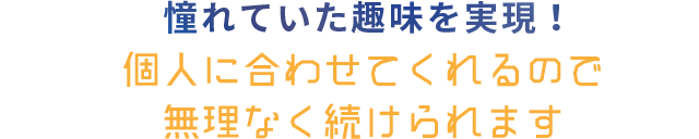 憧れていた趣味を実現！ 個人に合わせてくれるので無理なく続けられます